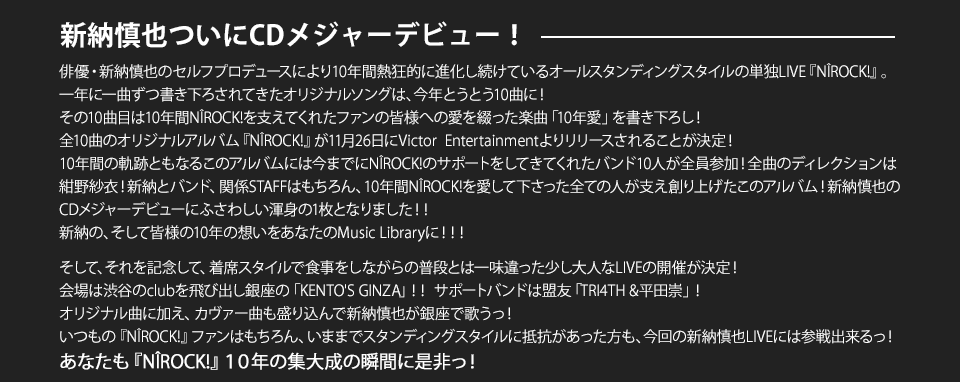 俳優・新納慎也のセルフプロデュースにより10年間熱狂的に進化し続けているオールスタンディングスタイルの単独LIVE『NIROCK!』。一年に一曲ずつ書き下ろされてきたオリジナルソングは、今年とうとう10曲に！
その10曲目は10年間NIROCK!を支えてくれたファンの皆様への愛を綴った楽曲「10年愛」を書き下ろし！
全10曲のオリジナルアルバム『NIROCK!』が11月26日にVictor  Entertainmentよりリリースされることが決定！
10年間の軌跡ともなるこのアルバムには今までにNIROCK!のサポートをしてきてくれたバンド10人が全員参加！全曲のディレクションは紺野紗衣！新納とバンド、関係STAFFはもちろん、10年間NIROCK!を愛して下さった全ての人が支え創り上げたこのアルバム！新納慎也のCDメジャーデビューにふさわしい渾身の1枚となりました！！
新納の、そして皆様の10年の想いをあなたのMusic Libraryに！！！
そして、それを記念して、着席スタイルで食事をしながらの普段とは一味違った少し大人なLIVEの開催が決定！
会場は渋谷のclubを飛び出し銀座の「KENTO'S GINZA」！！ サポートバンドは盟友「TRI4TH &平田崇」！
オリジナル曲に加え、カヴァー曲も盛り込んで新納慎也が銀座で歌うっ！
いつもの『NIROCK!』ファンはもちろん、いままでスタンディングスタイルに抵抗があった方も、今回の新納慎也LIVEには参戦出来るっ！
あなたも『NIROCK!』１０年の集大成の瞬間に是非っ！