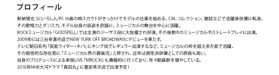 新納慎也（にいろしんや）16歳の時スカウトがきっかけでモデルの仕事を始める。CM、コレクション、雑誌などで活躍後俳優に転身。その歌唱力とダンス力、モデル出身の容姿を武器に、ミュージカルの舞台を中心に活躍。ROCKミュージカル「GODSPELL」では主演のジーザス役に大抜擢され好演。その後数々のミュージカルやストレートプレイに出演。2009年には三谷幸喜作品でNEW YORK OFF BROADWAYにデビューを果たす。テレビ朝日系列「仮面ライダー・キバ」にキング役でレギュラー出演するなど、ミュージカルの枠を超え多方面で活躍。その個性的な存在感に「ミュージカル界の異端児」と評され、近年は個性派俳優としての評価も高い。自身のプロデュースによる単独LIVE「NIROCK!」も積極的に行っており、年々動員数を増やしている。2016年NHK大河ドラマ『真田丸』に豊臣秀次役で出演予定！
